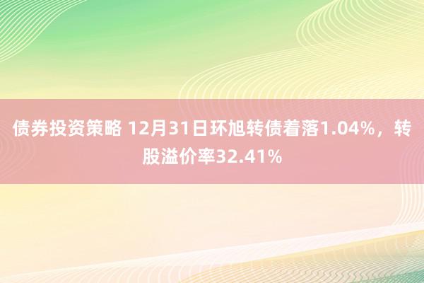 债券投资策略 12月31日环旭转债着落1.04%，转股溢价率32.41%