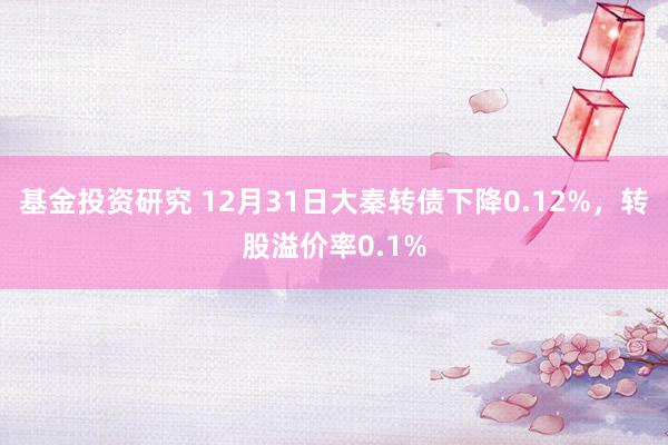 基金投资研究 12月31日大秦转债下降0.12%，转股溢价率0.1%