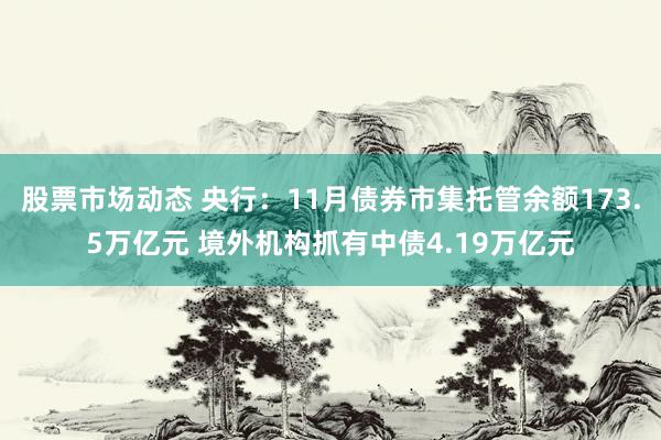 股票市场动态 央行：11月债券市集托管余额173.5万亿元 境外机构抓有中债4.19万亿元