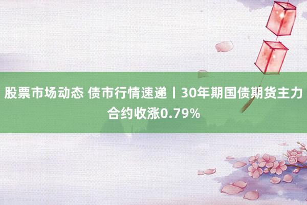 股票市场动态 债市行情速递丨30年期国债期货主力合约收涨0.79%