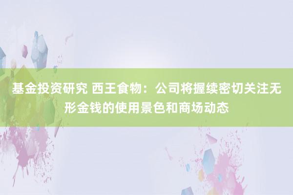 基金投资研究 西王食物：公司将握续密切关注无形金钱的使用景色和商场动态