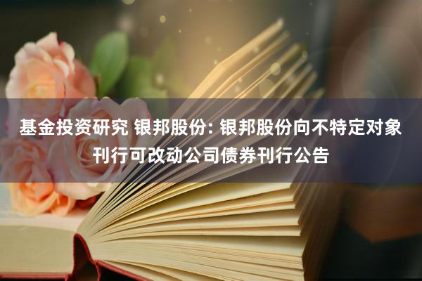 基金投资研究 银邦股份: 银邦股份向不特定对象刊行可改动公司债券刊行公告