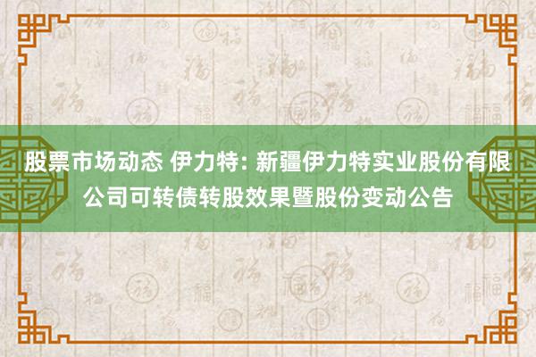 股票市场动态 伊力特: 新疆伊力特实业股份有限公司可转债转股效果暨股份变动公告