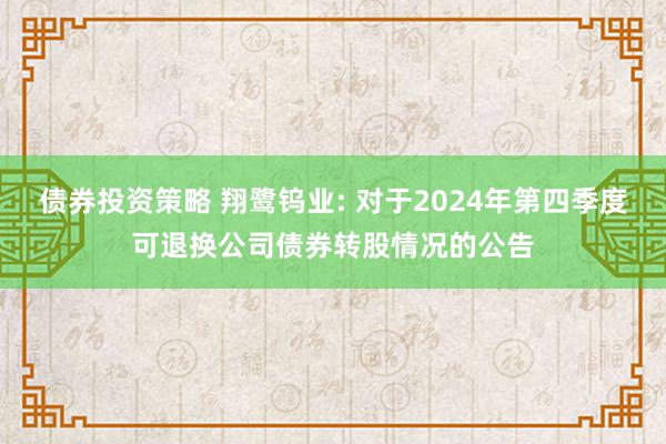 债券投资策略 翔鹭钨业: 对于2024年第四季度可退换公司债券转股情况的公告