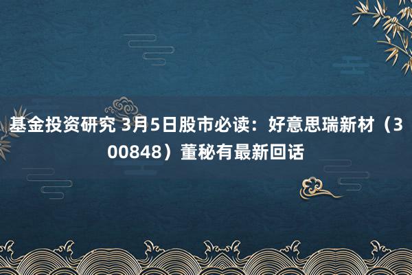 基金投资研究 3月5日股市必读：好意思瑞新材（300848）董秘有最新回话