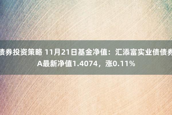 债券投资策略 11月21日基金净值：汇添富实业债债券A最新净值1.4074，涨0.11%