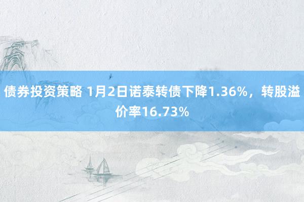 债券投资策略 1月2日诺泰转债下降1.36%，转股溢价率16.73%