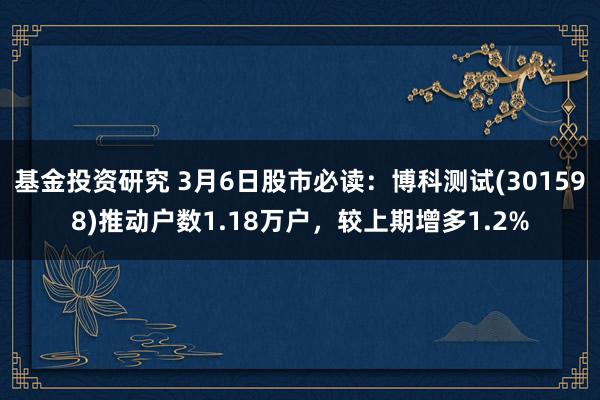 基金投资研究 3月6日股市必读：博科测试(301598)推动户数1.18万户，较上期增多1.2%