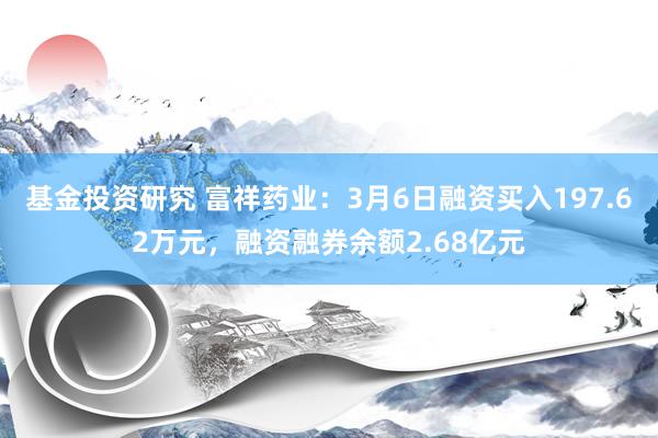 基金投资研究 富祥药业：3月6日融资买入197.62万元，融资融券余额2.68亿元