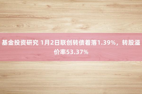 基金投资研究 1月2日联创转债着落1.39%，转股溢价率53.37%