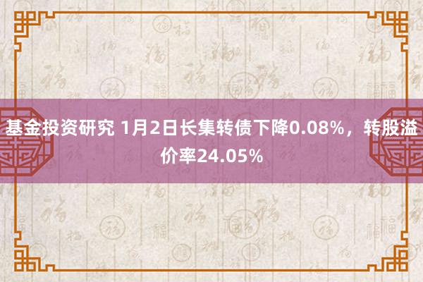 基金投资研究 1月2日长集转债下降0.08%，转股溢价率24.05%