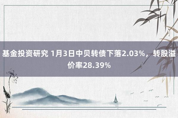 基金投资研究 1月3日中贝转债下落2.03%，转股溢价率28.39%