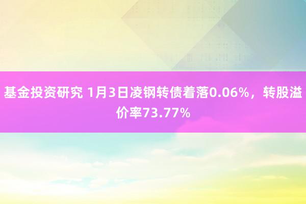 基金投资研究 1月3日凌钢转债着落0.06%，转股溢价率73.77%