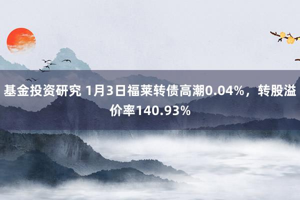 基金投资研究 1月3日福莱转债高潮0.04%，转股溢价率140.93%