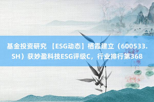 基金投资研究 【ESG动态】栖霞建立（600533.SH）获妙盈科技ESG评级C，行业排行第368