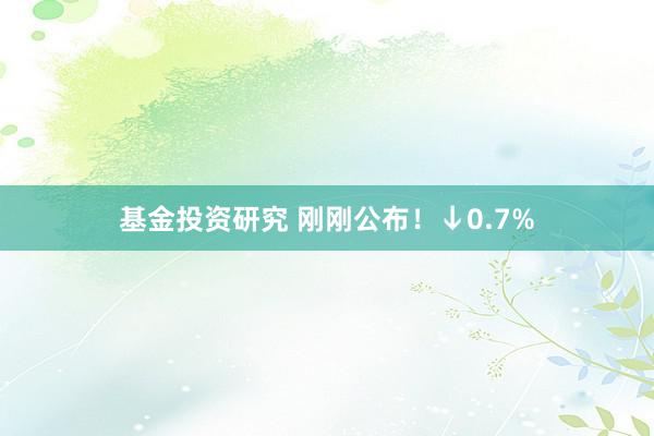 基金投资研究 刚刚公布！↓0.7%