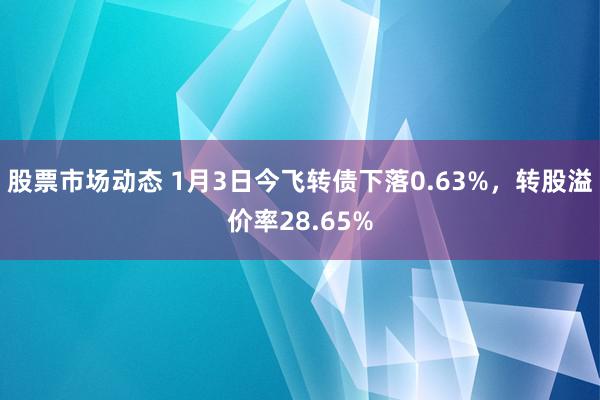 股票市场动态 1月3日今飞转债下落0.63%，转股溢价率28.65%