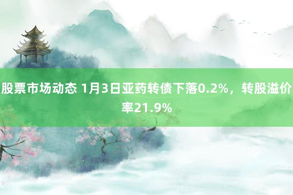 股票市场动态 1月3日亚药转债下落0.2%，转股溢价率21.9%