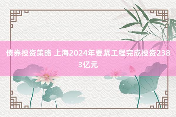 债券投资策略 上海2024年要紧工程完成投资2383亿元