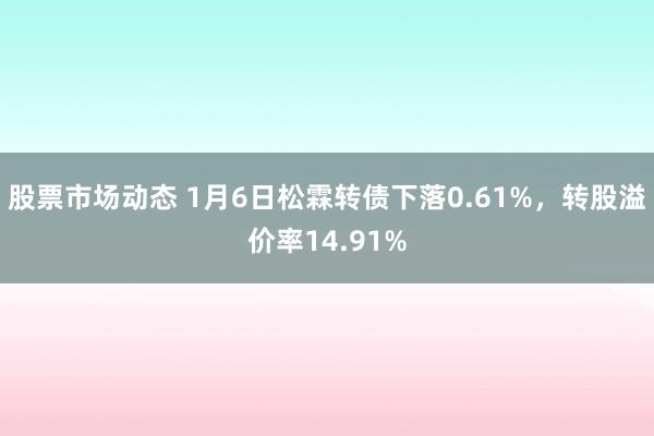 股票市场动态 1月6日松霖转债下落0.61%，转股溢价率14.91%