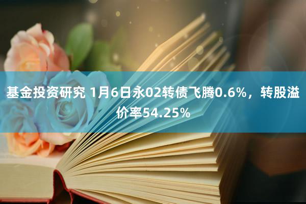 基金投资研究 1月6日永02转债飞腾0.6%，转股溢价率54.25%