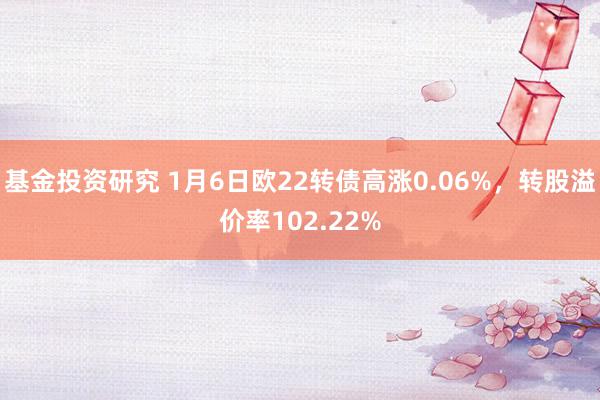 基金投资研究 1月6日欧22转债高涨0.06%，转股溢价率102.22%