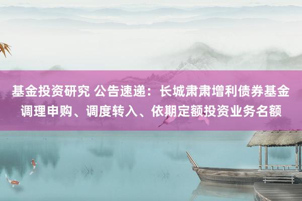 基金投资研究 公告速递：长城肃肃增利债券基金调理申购、调度转入、依期定额投资业务名额