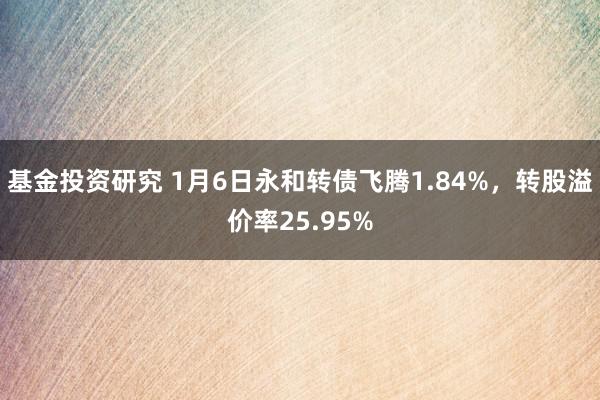 基金投资研究 1月6日永和转债飞腾1.84%，转股溢价率25.95%