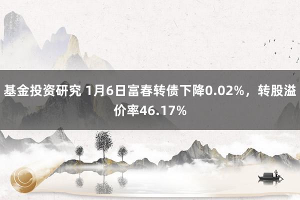 基金投资研究 1月6日富春转债下降0.02%，转股溢价率46.17%