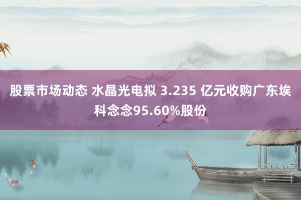 股票市场动态 水晶光电拟 3.235 亿元收购广东埃科念念95.60%股份