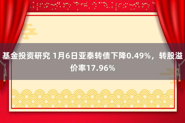 基金投资研究 1月6日亚泰转债下降0.49%，转股溢价率17.96%