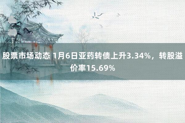 股票市场动态 1月6日亚药转债上升3.34%，转股溢价率15.69%