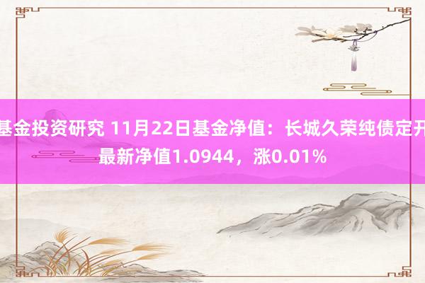 基金投资研究 11月22日基金净值：长城久荣纯债定开最新净值1.0944，涨0.01%