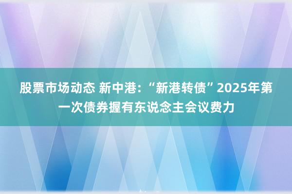 股票市场动态 新中港: “新港转债”2025年第一次债券握有东说念主会议费力