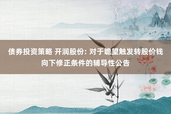 债券投资策略 开润股份: 对于瞻望触发转股价钱向下修正条件的辅导性公告