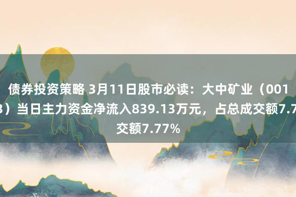 债券投资策略 3月11日股市必读：大中矿业（001203）当日主力资金净流入839.13万元，占总成交额7.77%