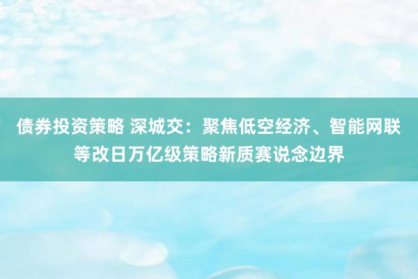 债券投资策略 深城交：聚焦低空经济、智能网联等改日万亿级策略新质赛说念边界