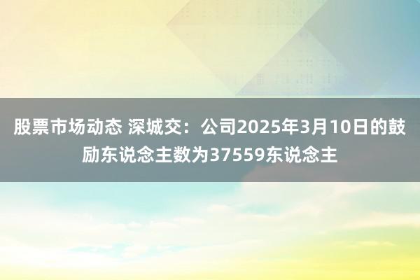 股票市场动态 深城交：公司2025年3月10日的鼓励东说念主数为37559东说念主