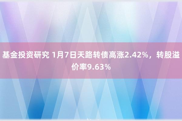 基金投资研究 1月7日天路转债高涨2.42%，转股溢价率9.63%