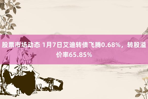 股票市场动态 1月7日艾迪转债飞腾0.68%，转股溢价率65.85%