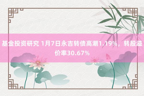 基金投资研究 1月7日永吉转债高潮1.19%，转股溢价率30.67%