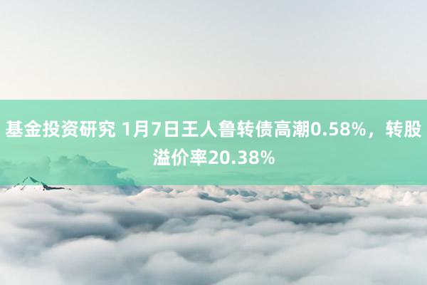 基金投资研究 1月7日王人鲁转债高潮0.58%，转股溢价率20.38%