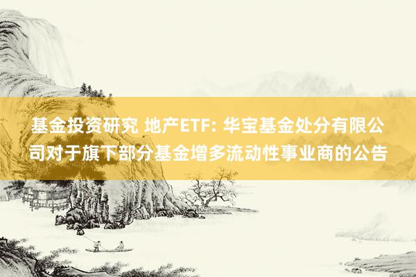 基金投资研究 地产ETF: 华宝基金处分有限公司对于旗下部分基金增多流动性事业商的公告