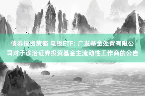 债券投资策略 电板ETF: 广发基金处置有限公司对于诊治证券投资基金主流动性工作商的公告