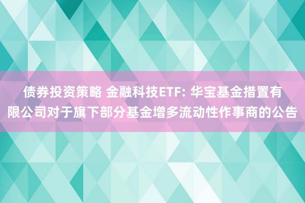 债券投资策略 金融科技ETF: 华宝基金措置有限公司对于旗下部分基金增多流动性作事商的公告