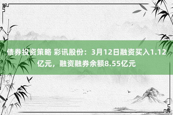 债券投资策略 彩讯股份：3月12日融资买入1.12亿元，融资融券余额8.55亿元