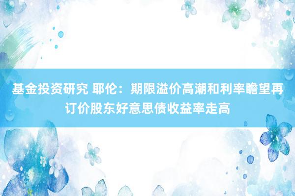 基金投资研究 耶伦：期限溢价高潮和利率瞻望再订价股东好意思债收益率走高