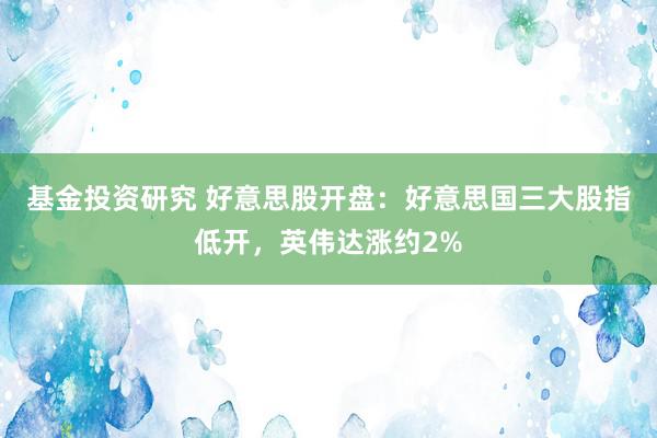 基金投资研究 好意思股开盘：好意思国三大股指低开，英伟达涨约2%