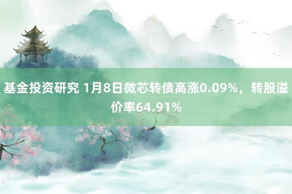 基金投资研究 1月8日微芯转债高涨0.09%，转股溢价率64.91%