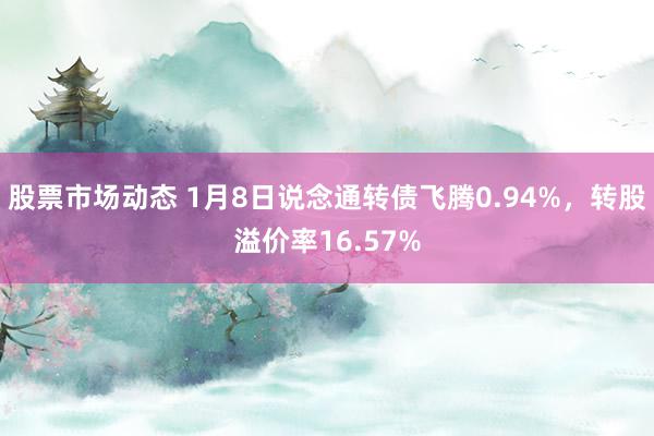 股票市场动态 1月8日说念通转债飞腾0.94%，转股溢价率16.57%